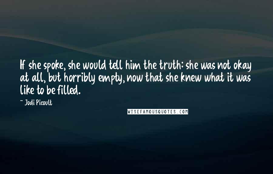 Jodi Picoult Quotes: If she spoke, she would tell him the truth: she was not okay at all, but horribly empty, now that she knew what it was like to be filled.