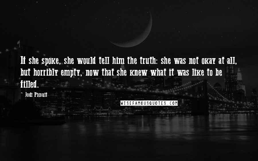 Jodi Picoult Quotes: If she spoke, she would tell him the truth: she was not okay at all, but horribly empty, now that she knew what it was like to be filled.