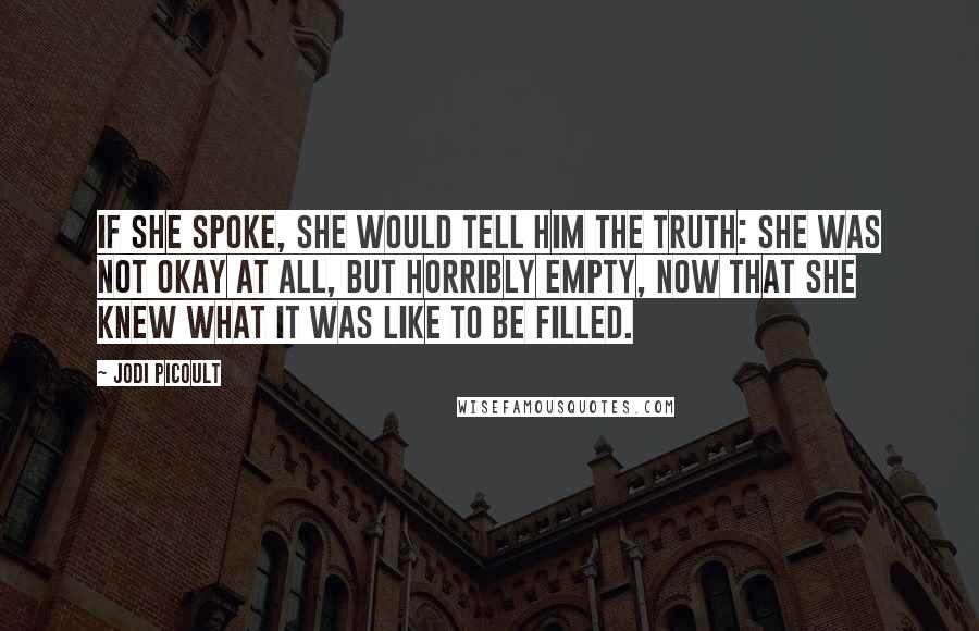 Jodi Picoult Quotes: If she spoke, she would tell him the truth: she was not okay at all, but horribly empty, now that she knew what it was like to be filled.