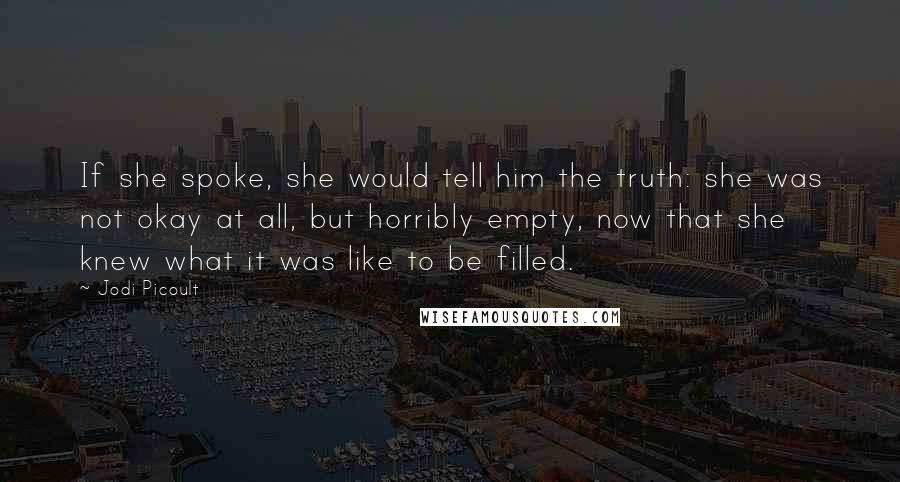 Jodi Picoult Quotes: If she spoke, she would tell him the truth: she was not okay at all, but horribly empty, now that she knew what it was like to be filled.