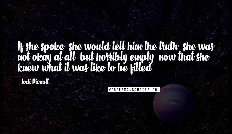 Jodi Picoult Quotes: If she spoke, she would tell him the truth: she was not okay at all, but horribly empty, now that she knew what it was like to be filled.