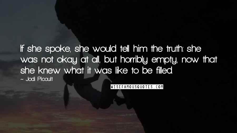 Jodi Picoult Quotes: If she spoke, she would tell him the truth: she was not okay at all, but horribly empty, now that she knew what it was like to be filled.