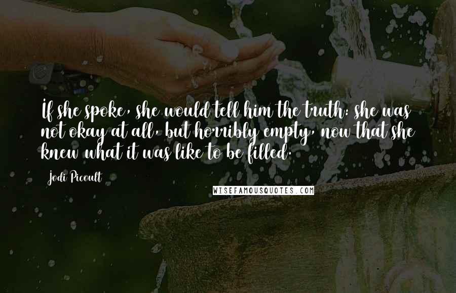 Jodi Picoult Quotes: If she spoke, she would tell him the truth: she was not okay at all, but horribly empty, now that she knew what it was like to be filled.