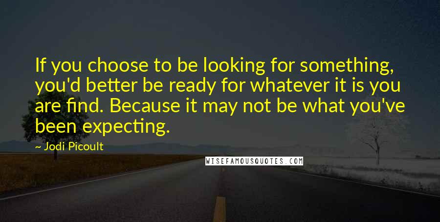 Jodi Picoult Quotes: If you choose to be looking for something, you'd better be ready for whatever it is you are find. Because it may not be what you've been expecting.