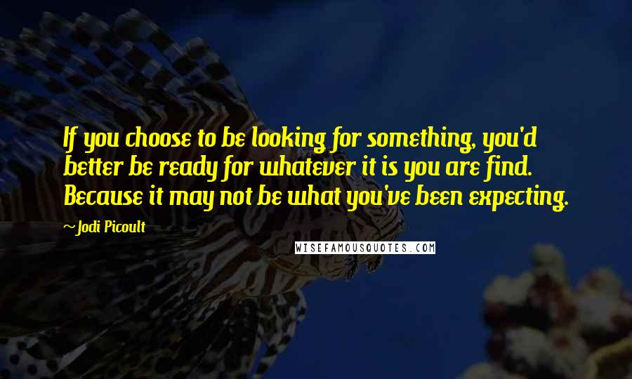 Jodi Picoult Quotes: If you choose to be looking for something, you'd better be ready for whatever it is you are find. Because it may not be what you've been expecting.