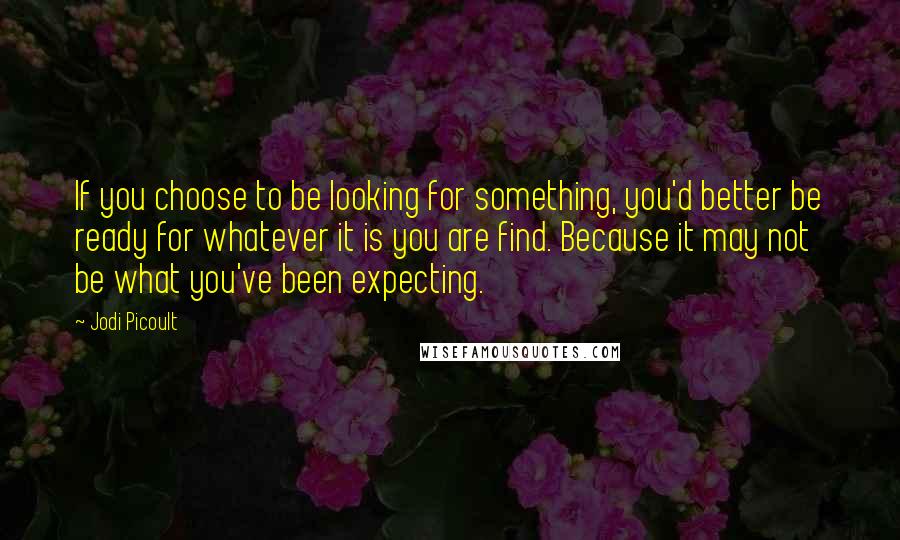 Jodi Picoult Quotes: If you choose to be looking for something, you'd better be ready for whatever it is you are find. Because it may not be what you've been expecting.