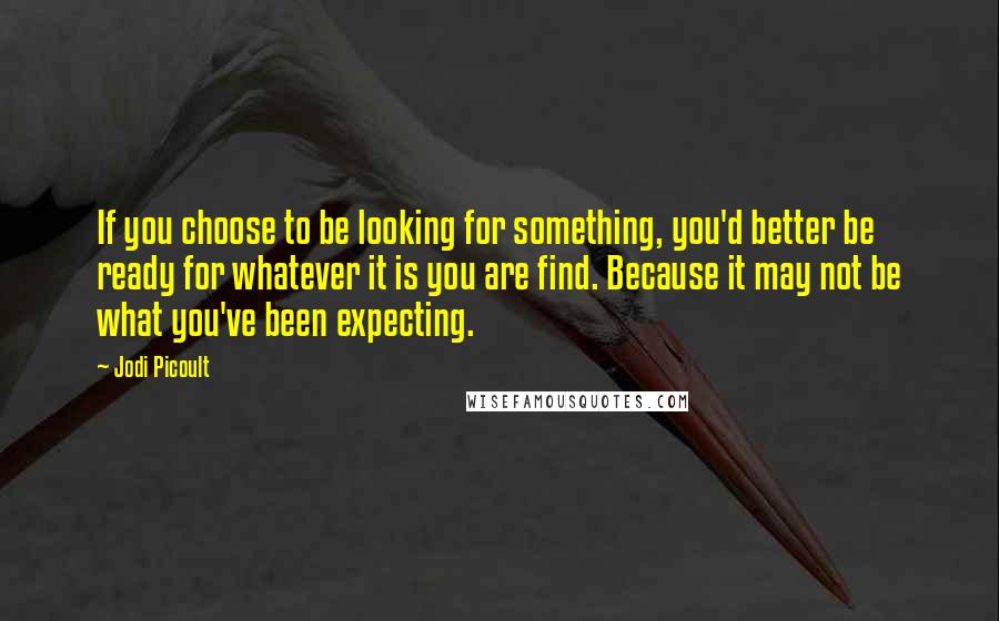 Jodi Picoult Quotes: If you choose to be looking for something, you'd better be ready for whatever it is you are find. Because it may not be what you've been expecting.