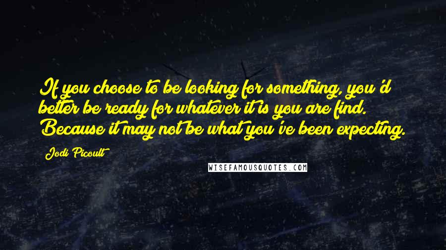 Jodi Picoult Quotes: If you choose to be looking for something, you'd better be ready for whatever it is you are find. Because it may not be what you've been expecting.