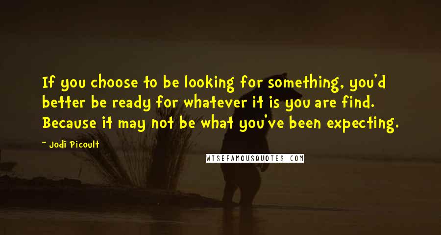 Jodi Picoult Quotes: If you choose to be looking for something, you'd better be ready for whatever it is you are find. Because it may not be what you've been expecting.