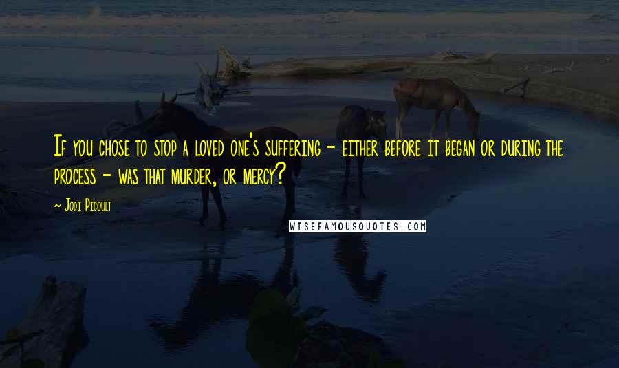 Jodi Picoult Quotes: If you chose to stop a loved one's suffering - either before it began or during the process - was that murder, or mercy?