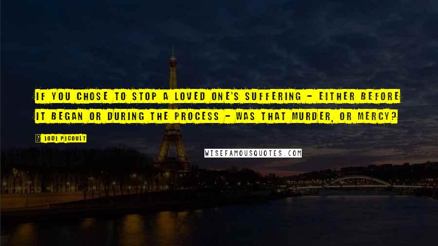 Jodi Picoult Quotes: If you chose to stop a loved one's suffering - either before it began or during the process - was that murder, or mercy?