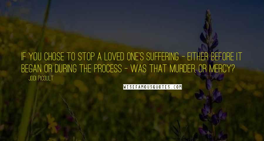 Jodi Picoult Quotes: If you chose to stop a loved one's suffering - either before it began or during the process - was that murder, or mercy?