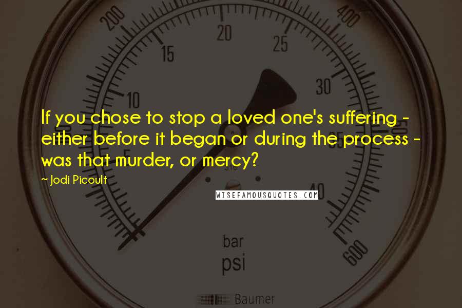 Jodi Picoult Quotes: If you chose to stop a loved one's suffering - either before it began or during the process - was that murder, or mercy?