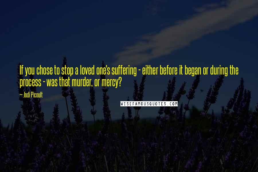 Jodi Picoult Quotes: If you chose to stop a loved one's suffering - either before it began or during the process - was that murder, or mercy?