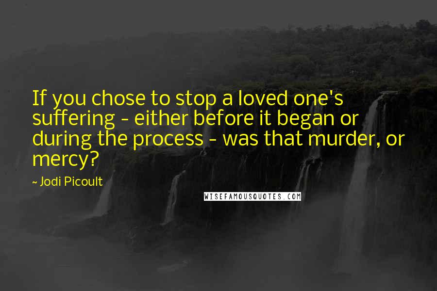 Jodi Picoult Quotes: If you chose to stop a loved one's suffering - either before it began or during the process - was that murder, or mercy?