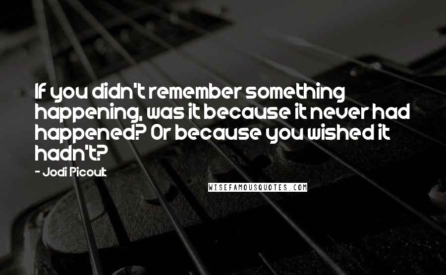 Jodi Picoult Quotes: If you didn't remember something happening, was it because it never had happened? Or because you wished it hadn't?