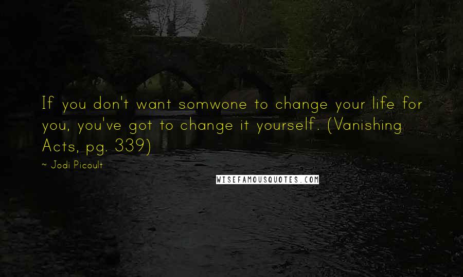 Jodi Picoult Quotes: If you don't want somwone to change your life for you, you've got to change it yourself. (Vanishing Acts, pg. 339)