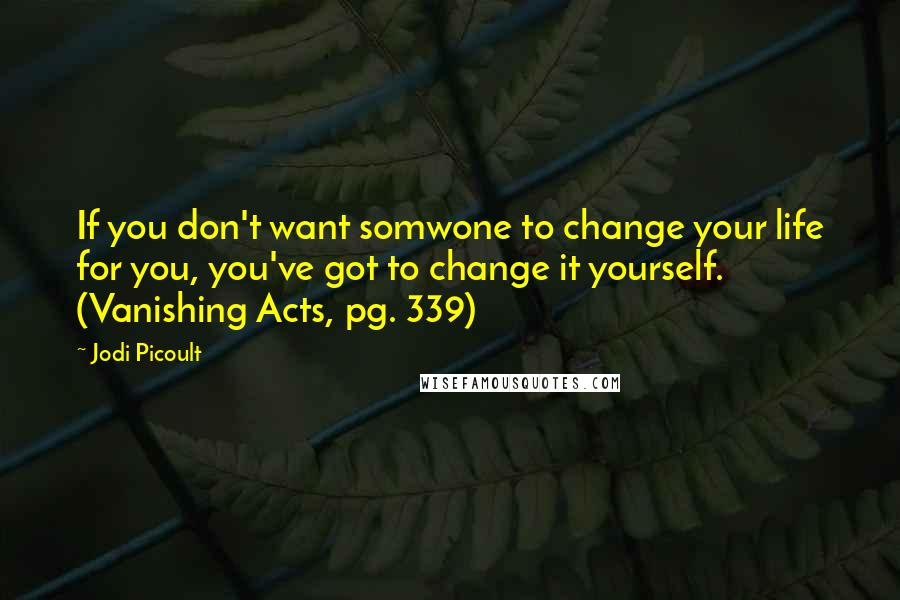 Jodi Picoult Quotes: If you don't want somwone to change your life for you, you've got to change it yourself. (Vanishing Acts, pg. 339)