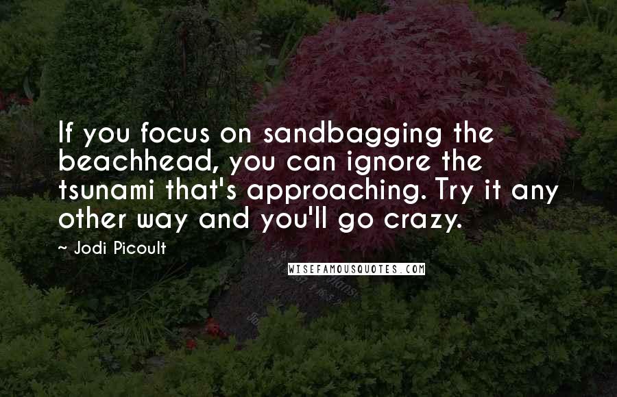 Jodi Picoult Quotes: If you focus on sandbagging the beachhead, you can ignore the tsunami that's approaching. Try it any other way and you'll go crazy.