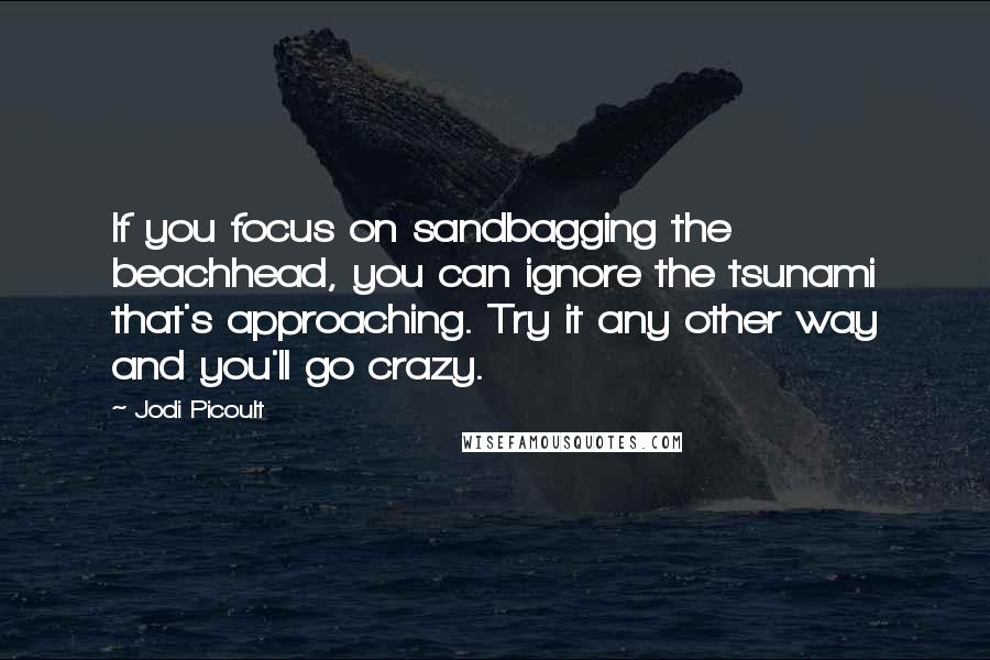 Jodi Picoult Quotes: If you focus on sandbagging the beachhead, you can ignore the tsunami that's approaching. Try it any other way and you'll go crazy.