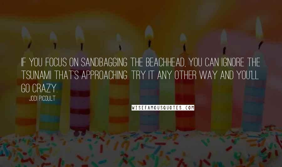 Jodi Picoult Quotes: If you focus on sandbagging the beachhead, you can ignore the tsunami that's approaching. Try it any other way and you'll go crazy.