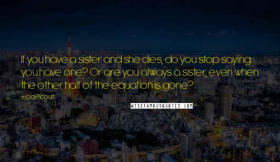 Jodi Picoult Quotes: If you have a sister and she dies, do you stop saying you have one? Or are you always a sister, even when the other half of the equation is gone?