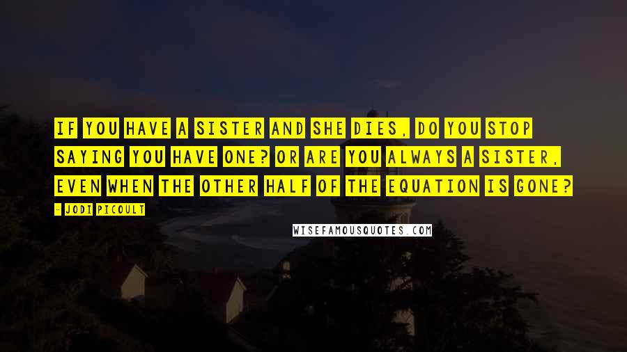 Jodi Picoult Quotes: If you have a sister and she dies, do you stop saying you have one? Or are you always a sister, even when the other half of the equation is gone?