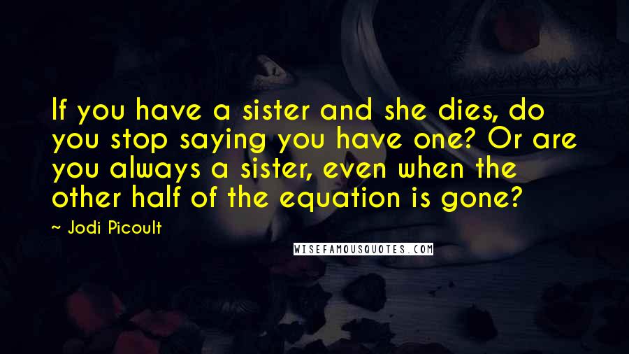 Jodi Picoult Quotes: If you have a sister and she dies, do you stop saying you have one? Or are you always a sister, even when the other half of the equation is gone?