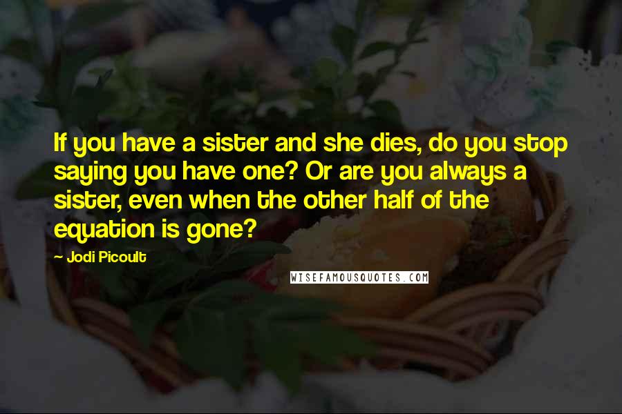 Jodi Picoult Quotes: If you have a sister and she dies, do you stop saying you have one? Or are you always a sister, even when the other half of the equation is gone?