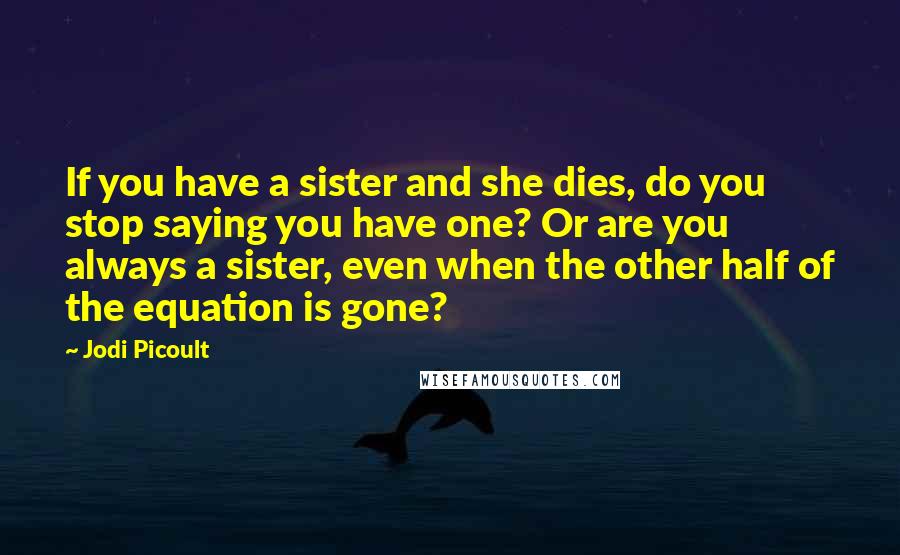 Jodi Picoult Quotes: If you have a sister and she dies, do you stop saying you have one? Or are you always a sister, even when the other half of the equation is gone?