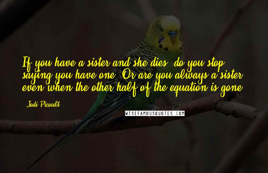 Jodi Picoult Quotes: If you have a sister and she dies, do you stop saying you have one? Or are you always a sister, even when the other half of the equation is gone?