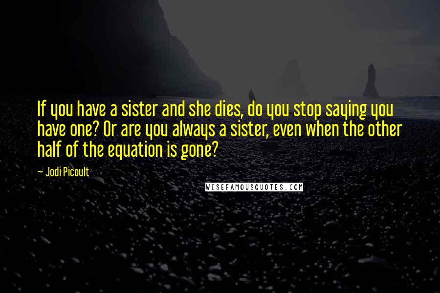 Jodi Picoult Quotes: If you have a sister and she dies, do you stop saying you have one? Or are you always a sister, even when the other half of the equation is gone?