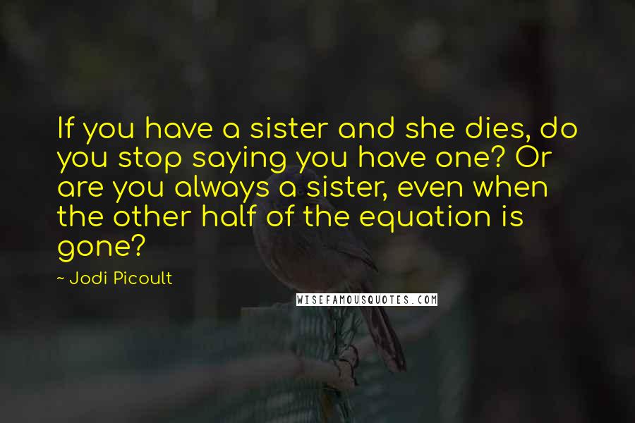 Jodi Picoult Quotes: If you have a sister and she dies, do you stop saying you have one? Or are you always a sister, even when the other half of the equation is gone?