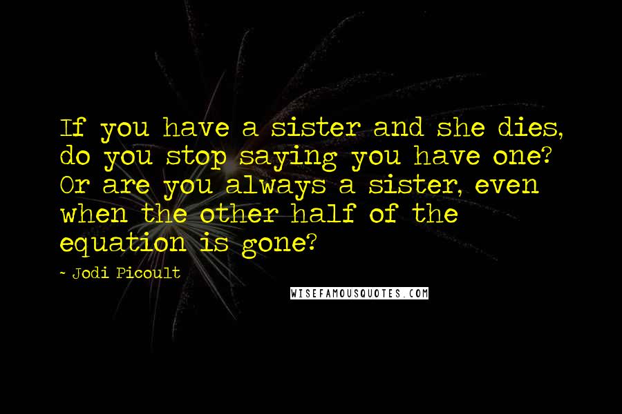 Jodi Picoult Quotes: If you have a sister and she dies, do you stop saying you have one? Or are you always a sister, even when the other half of the equation is gone?