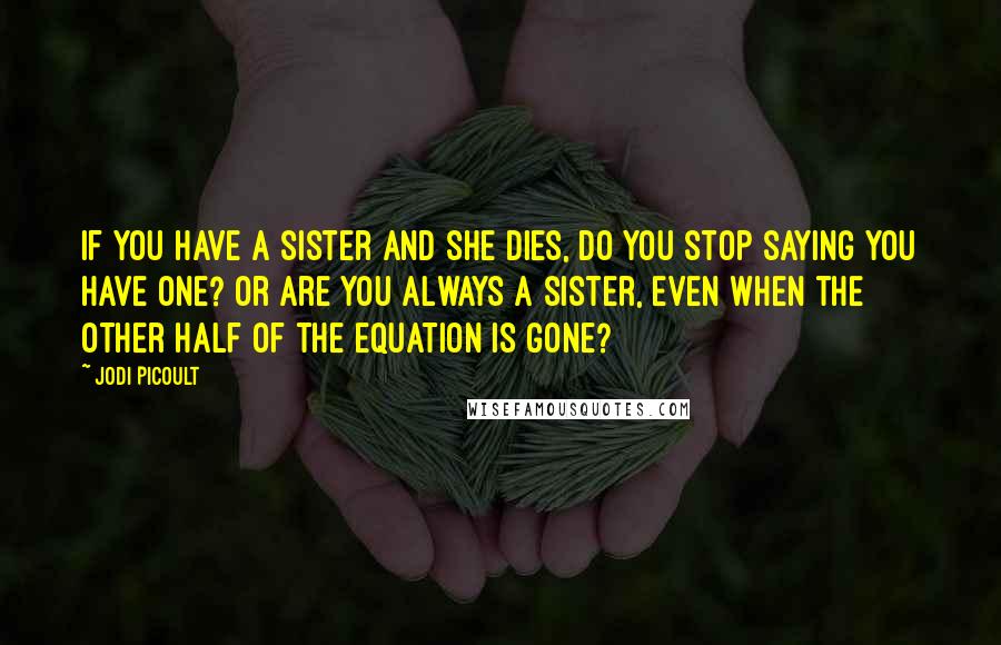 Jodi Picoult Quotes: If you have a sister and she dies, do you stop saying you have one? Or are you always a sister, even when the other half of the equation is gone?