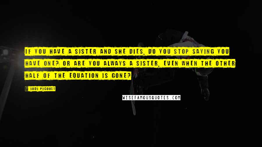 Jodi Picoult Quotes: If you have a sister and she dies, do you stop saying you have one? Or are you always a sister, even when the other half of the equation is gone?