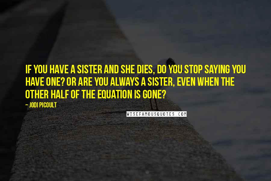 Jodi Picoult Quotes: If you have a sister and she dies, do you stop saying you have one? Or are you always a sister, even when the other half of the equation is gone?