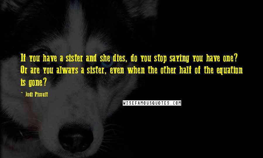 Jodi Picoult Quotes: If you have a sister and she dies, do you stop saying you have one? Or are you always a sister, even when the other half of the equation is gone?