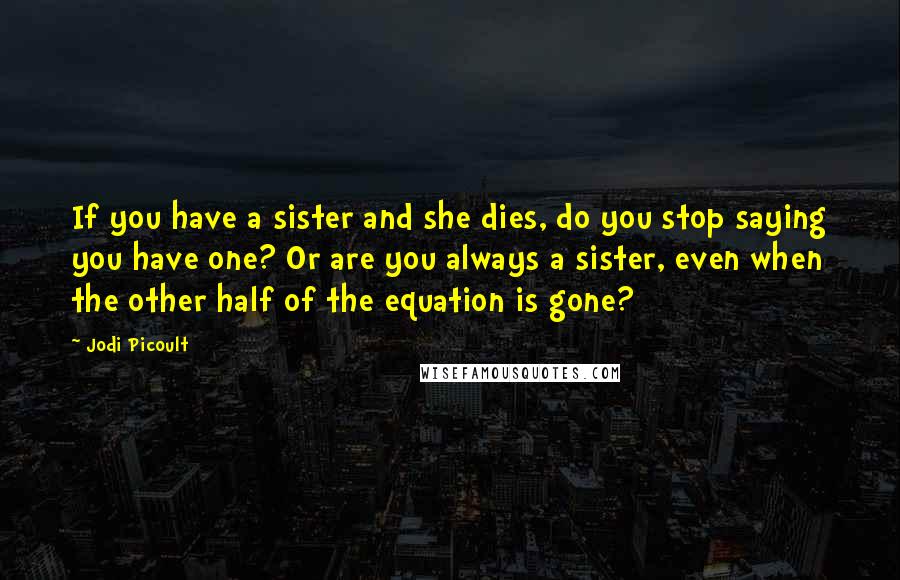 Jodi Picoult Quotes: If you have a sister and she dies, do you stop saying you have one? Or are you always a sister, even when the other half of the equation is gone?