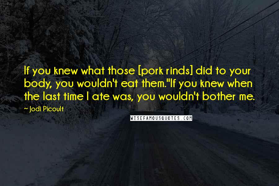 Jodi Picoult Quotes: If you knew what those [pork rinds] did to your body, you wouldn't eat them.''If you knew when the last time I ate was, you wouldn't bother me.