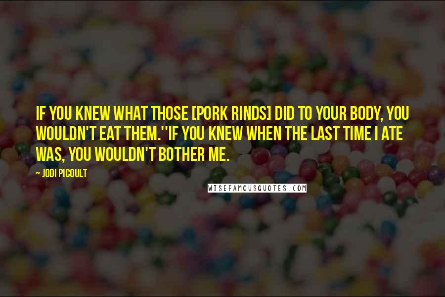 Jodi Picoult Quotes: If you knew what those [pork rinds] did to your body, you wouldn't eat them.''If you knew when the last time I ate was, you wouldn't bother me.