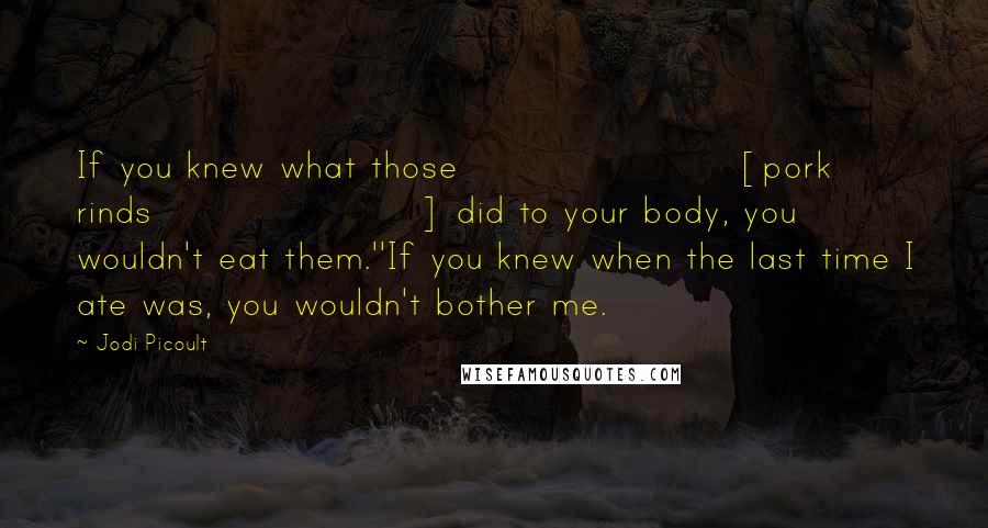 Jodi Picoult Quotes: If you knew what those [pork rinds] did to your body, you wouldn't eat them.''If you knew when the last time I ate was, you wouldn't bother me.