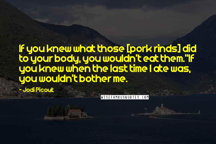 Jodi Picoult Quotes: If you knew what those [pork rinds] did to your body, you wouldn't eat them.''If you knew when the last time I ate was, you wouldn't bother me.