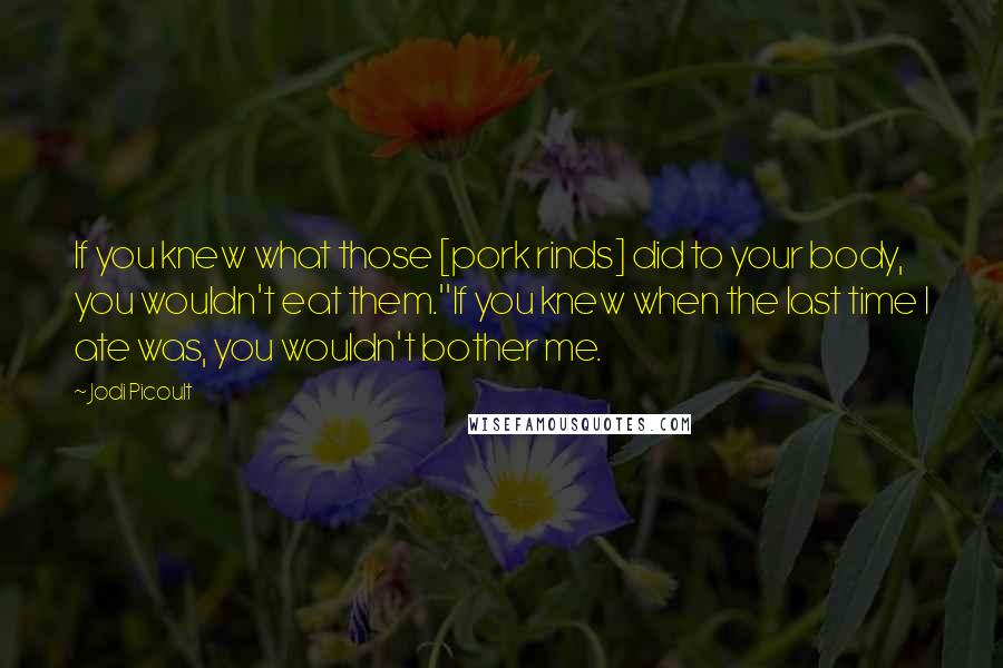 Jodi Picoult Quotes: If you knew what those [pork rinds] did to your body, you wouldn't eat them.''If you knew when the last time I ate was, you wouldn't bother me.