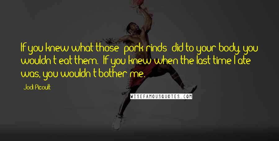 Jodi Picoult Quotes: If you knew what those [pork rinds] did to your body, you wouldn't eat them.''If you knew when the last time I ate was, you wouldn't bother me.