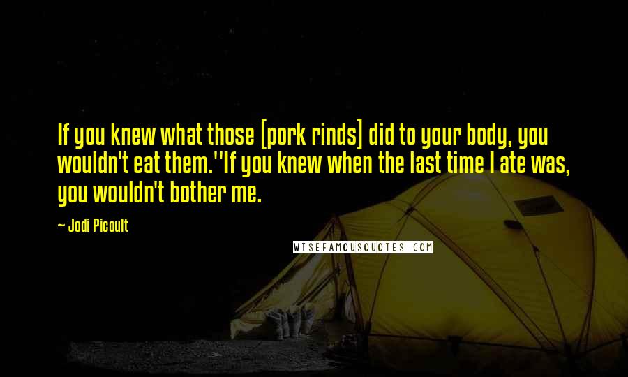 Jodi Picoult Quotes: If you knew what those [pork rinds] did to your body, you wouldn't eat them.''If you knew when the last time I ate was, you wouldn't bother me.