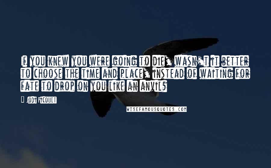 Jodi Picoult Quotes: If you knew you were going to die, wasn't it better to choose the time and place, instead of waiting for fate to drop on you like an anvil?