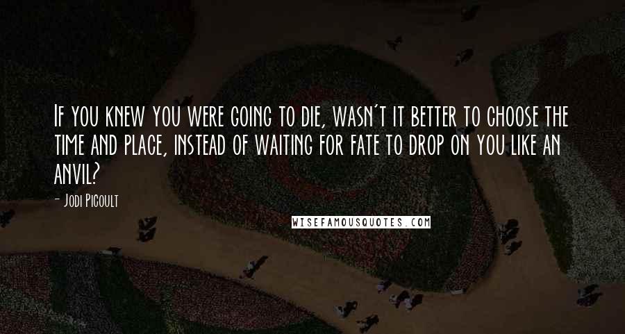 Jodi Picoult Quotes: If you knew you were going to die, wasn't it better to choose the time and place, instead of waiting for fate to drop on you like an anvil?