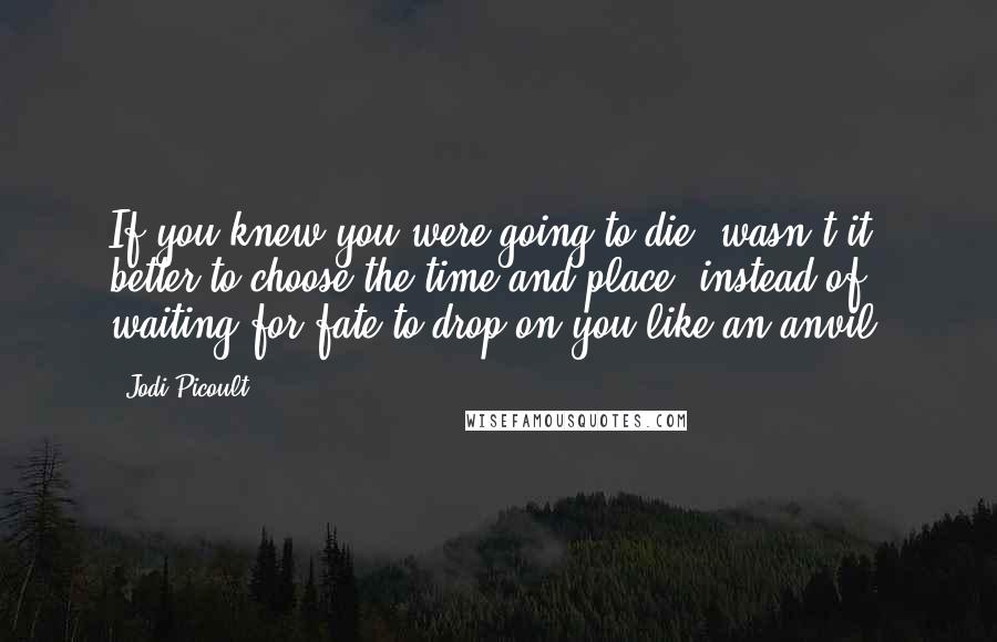 Jodi Picoult Quotes: If you knew you were going to die, wasn't it better to choose the time and place, instead of waiting for fate to drop on you like an anvil?