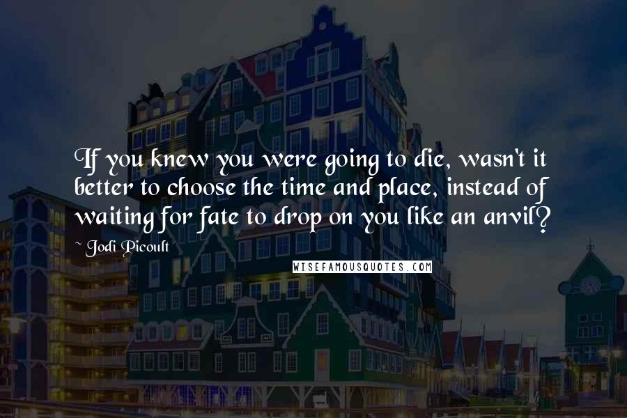 Jodi Picoult Quotes: If you knew you were going to die, wasn't it better to choose the time and place, instead of waiting for fate to drop on you like an anvil?